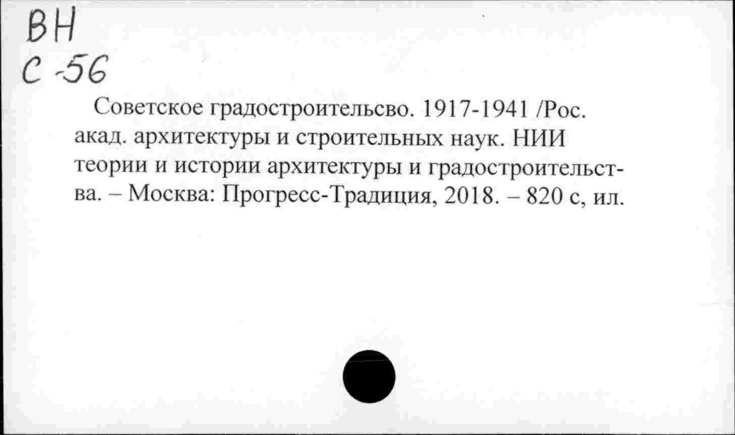 ﻿С -о С
Советское градостроительсво. 1917-1941 /Рос. акад, архитектуры и строительных наук. НИИ теории и истории архитектуры и градостроительства. - Москва: Прогресс-Традиция, 2018. - 820 с, ил.